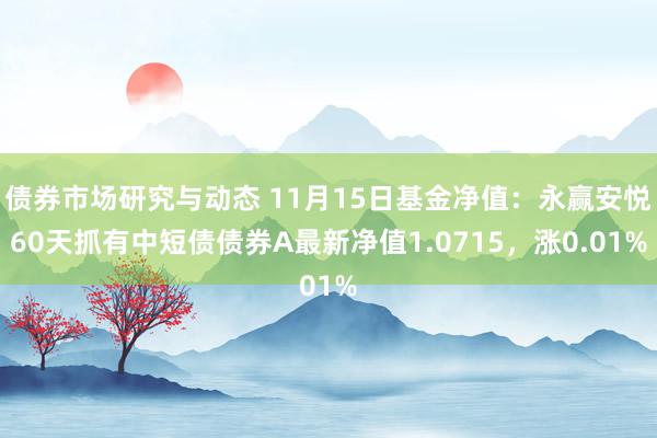 债券市场研究与动态 11月15日基金净值：永赢安悦60天抓有中短债债券A最新净值1.0715，涨0.01%