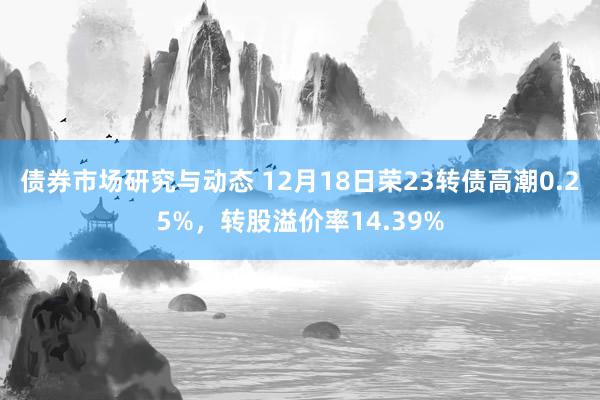 债券市场研究与动态 12月18日荣23转债高潮0.25%，转股溢价率14.39%