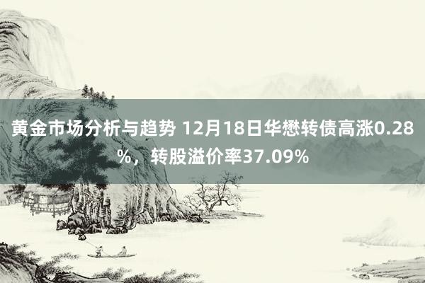 黄金市场分析与趋势 12月18日华懋转债高涨0.28%，转股溢价率37.09%