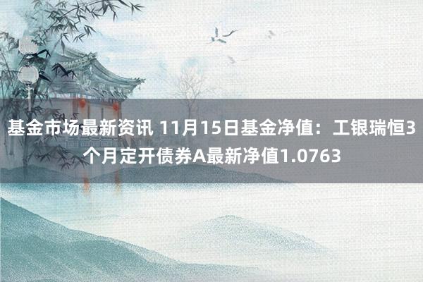 基金市场最新资讯 11月15日基金净值：工银瑞恒3个月定开债券A最新净值1.0763