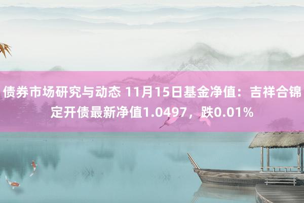 债券市场研究与动态 11月15日基金净值：吉祥合锦定开债最新净值1.0497，跌0.01%