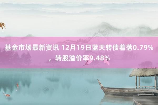 基金市场最新资讯 12月19日蓝天转债着落0.79%，转股溢价率9.48%