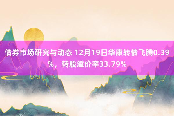 债券市场研究与动态 12月19日华康转债飞腾0.39%，转股溢价率33.79%