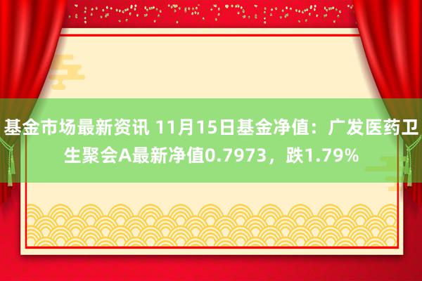 基金市场最新资讯 11月15日基金净值：广发医药卫生聚会A最新净值0.7973，跌1.79%