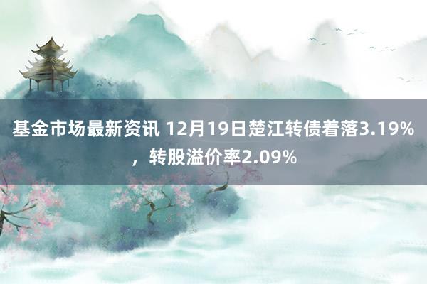 基金市场最新资讯 12月19日楚江转债着落3.19%，转股溢价率2.09%