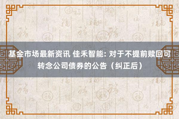 基金市场最新资讯 佳禾智能: 对于不提前赎回可转念公司债券的公告（纠正后）