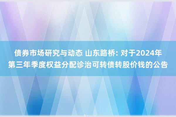 债券市场研究与动态 山东路桥: 对于2024年第三年季度权益分配诊治可转债转股价钱的公告