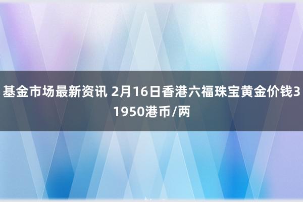 基金市场最新资讯 2月16日香港六福珠宝黄金价钱31950港币/两