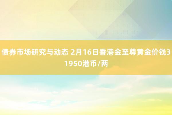 债券市场研究与动态 2月16日香港金至尊黄金价钱31950港币/两