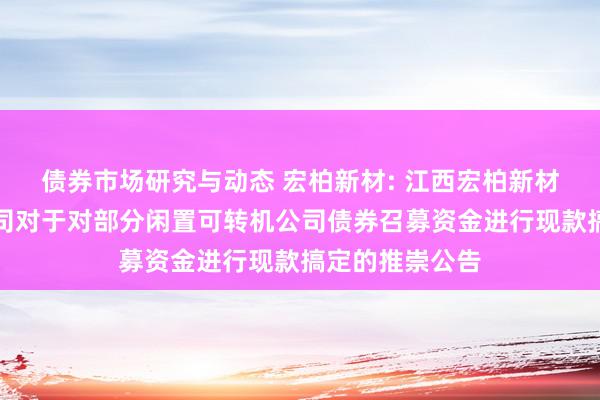 债券市场研究与动态 宏柏新材: 江西宏柏新材料股份有限公司对于对部分闲置可转机公司债券召募资金进行现款搞定的推崇公告