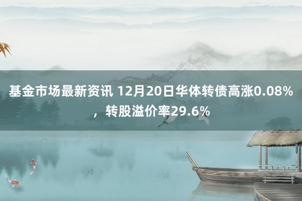 基金市场最新资讯 12月20日华体转债高涨0.08%，转股溢价率29.6%