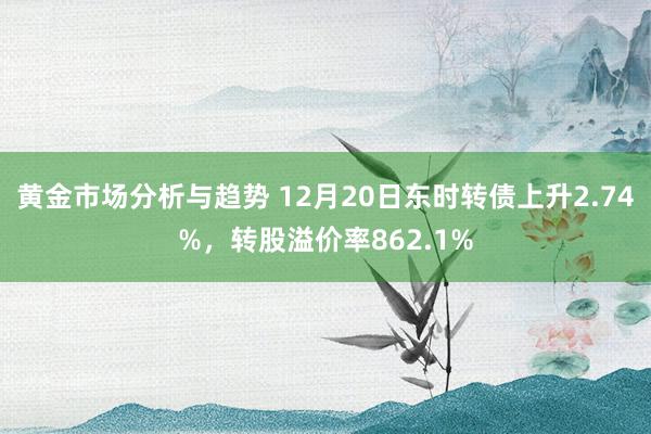 黄金市场分析与趋势 12月20日东时转债上升2.74%，转股溢价率862.1%