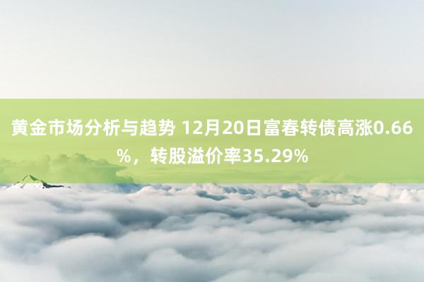 黄金市场分析与趋势 12月20日富春转债高涨0.66%，转股溢价率35.29%