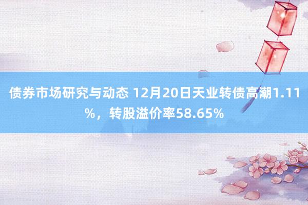 债券市场研究与动态 12月20日天业转债高潮1.11%，转股溢价率58.65%