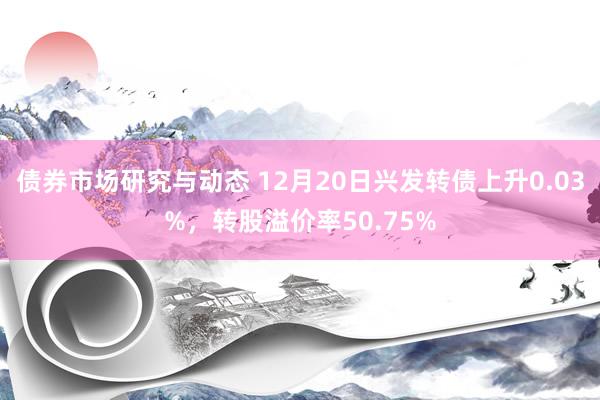 债券市场研究与动态 12月20日兴发转债上升0.03%，转股溢价率50.75%