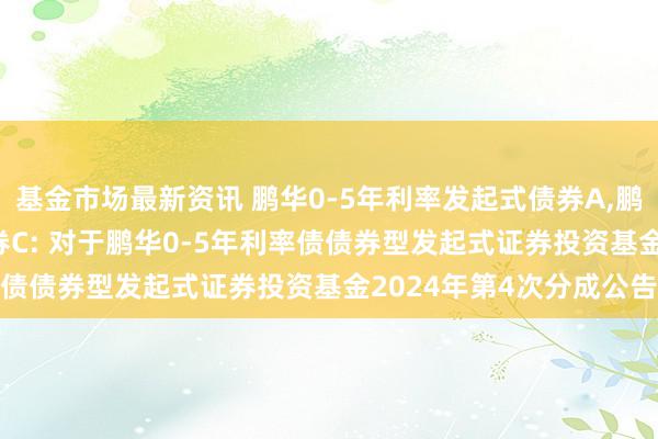 基金市场最新资讯 鹏华0-5年利率发起式债券A,鹏华0-5年利率发起式债券C: 对于鹏华0-5年利率债债券型发起式证券投资基金2024年第4次分成公告