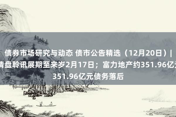 债券市场研究与动态 债市公告精选（12月20日）| 远洋集团清盘聆讯展期至来岁2月17日；富力地产约351.96亿元债务落后