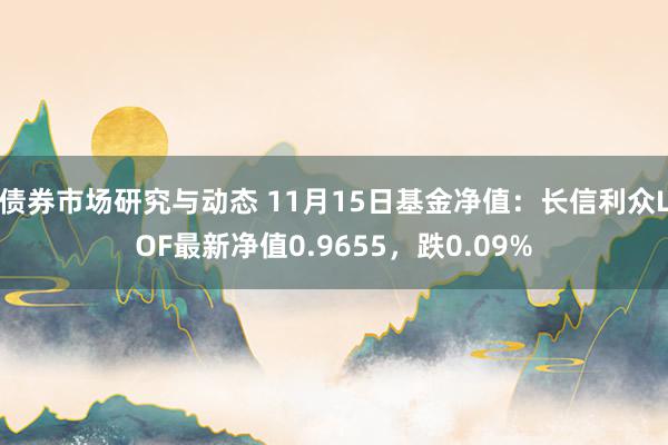 债券市场研究与动态 11月15日基金净值：长信利众LOF最新净值0.9655，跌0.09%