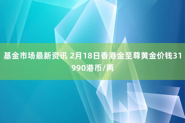 基金市场最新资讯 2月18日香港金至尊黄金价钱31990港币/两