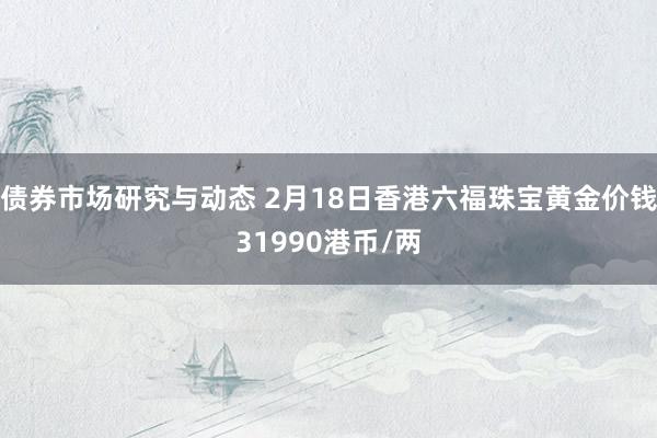 债券市场研究与动态 2月18日香港六福珠宝黄金价钱31990港币/两