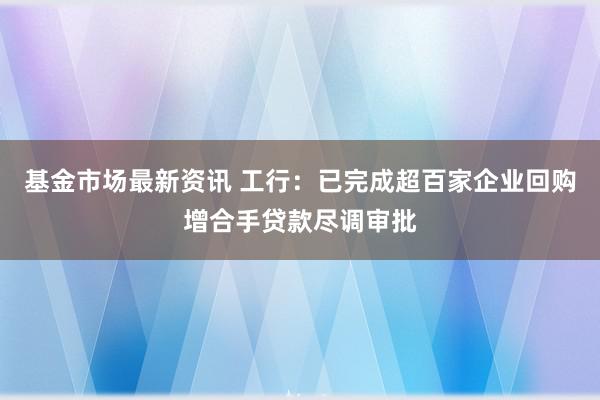 基金市场最新资讯 工行：已完成超百家企业回购增合手贷款尽调审批