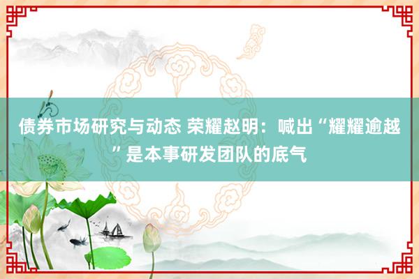 债券市场研究与动态 荣耀赵明：喊出“耀耀逾越”是本事研发团队的底气