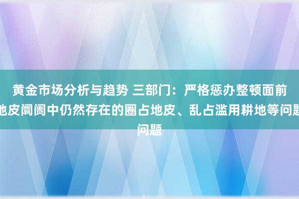 黄金市场分析与趋势 三部门：严格惩办整顿面前地皮阛阓中仍然存在的圈占地皮、乱占滥用耕地等问题