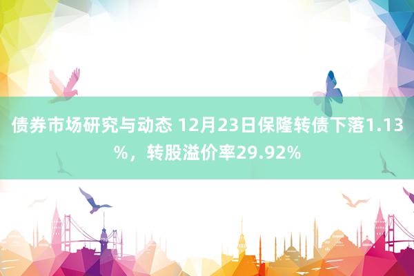 债券市场研究与动态 12月23日保隆转债下落1.13%，转股溢价率29.92%