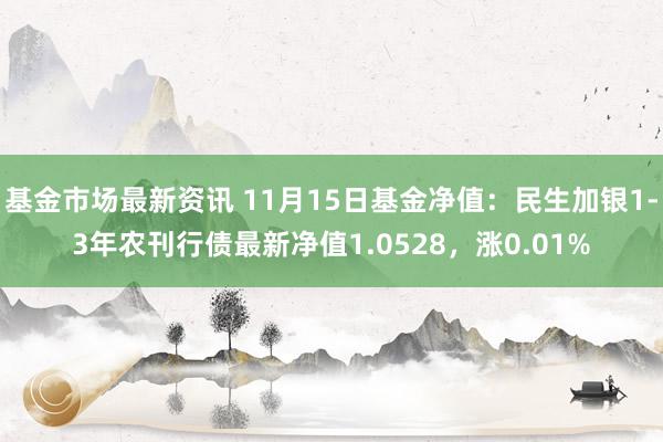 基金市场最新资讯 11月15日基金净值：民生加银1-3年农刊行债最新净值1.0528，涨0.01%