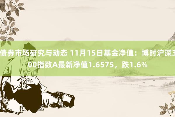 债券市场研究与动态 11月15日基金净值：博时沪深300指数A最新净值1.6575，跌1.6%