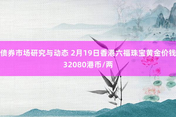 债券市场研究与动态 2月19日香港六福珠宝黄金价钱32080港币/两