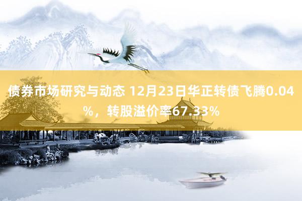 债券市场研究与动态 12月23日华正转债飞腾0.04%，转股溢价率67.33%