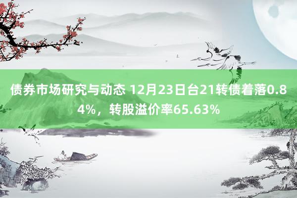 债券市场研究与动态 12月23日台21转债着落0.84%，转股溢价率65.63%