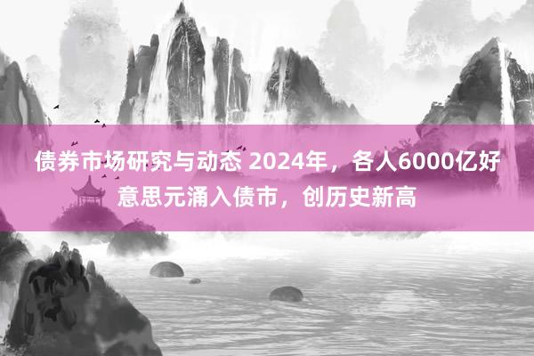 债券市场研究与动态 2024年，各人6000亿好意思元涌入债市，创历史新高