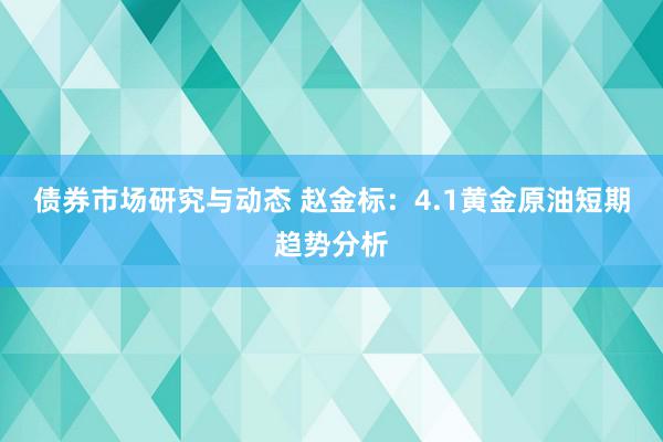 债券市场研究与动态 赵金标：4.1黄金原油短期趋势分析