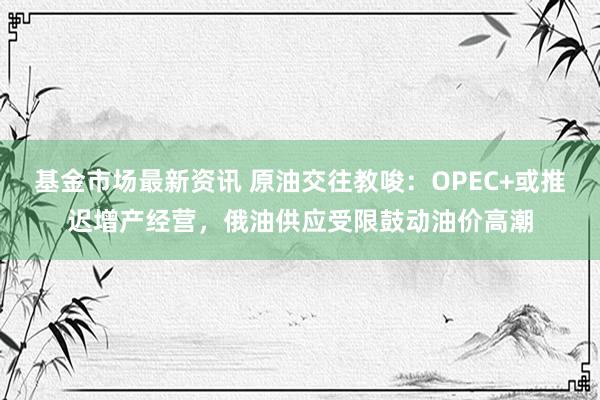 基金市场最新资讯 原油交往教唆：OPEC+或推迟增产经营，俄油供应受限鼓动油价高潮