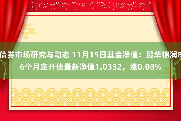 债券市场研究与动态 11月15日基金净值：鹏华锦润86个月定开债最新净值1.0332，涨0.08%