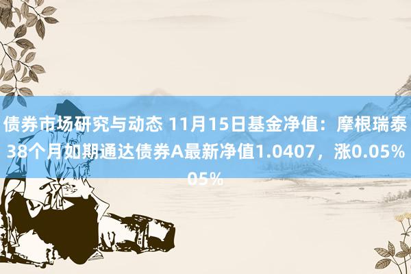 债券市场研究与动态 11月15日基金净值：摩根瑞泰38个月如期通达债券A最新净值1.0407，涨0.05%