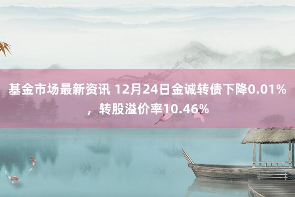 基金市场最新资讯 12月24日金诚转债下降0.01%，转股溢价率10.46%