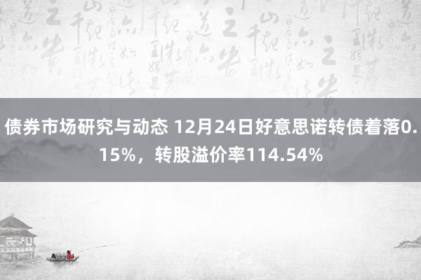 债券市场研究与动态 12月24日好意思诺转债着落0.15%，转股溢价率114.54%