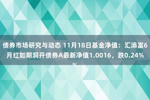 债券市场研究与动态 11月18日基金净值：汇添富6月红如期洞开债券A最新净值1.0016，跌0.24%