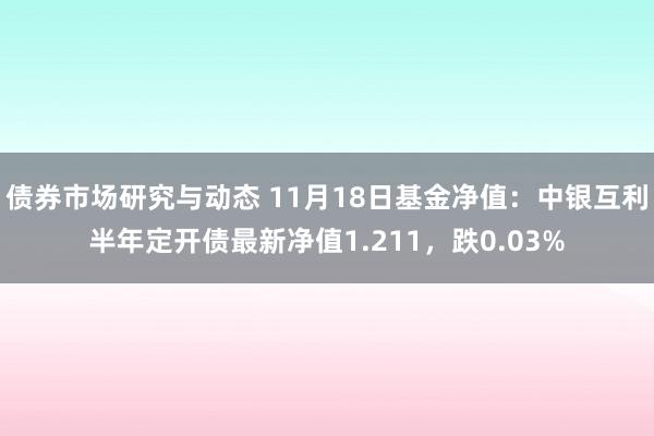 债券市场研究与动态 11月18日基金净值：中银互利半年定开债最新净值1.211，跌0.03%