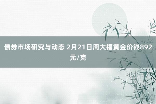 债券市场研究与动态 2月21日周大福黄金价钱892元/克