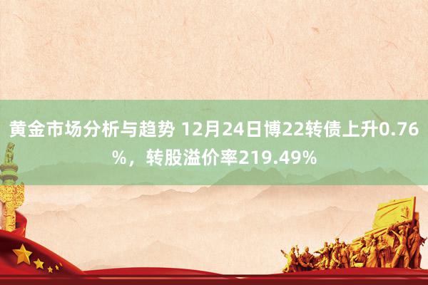 黄金市场分析与趋势 12月24日博22转债上升0.76%，转股溢价率219.49%