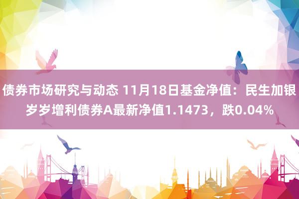 债券市场研究与动态 11月18日基金净值：民生加银岁岁增利债券A最新净值1.1473，跌0.04%