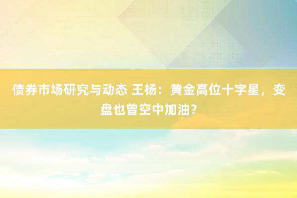 债券市场研究与动态 王杨：黄金高位十字星，变盘也曾空中加油？