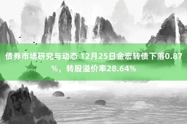 债券市场研究与动态 12月25日金宏转债下落0.87%，转股溢价率28.64%