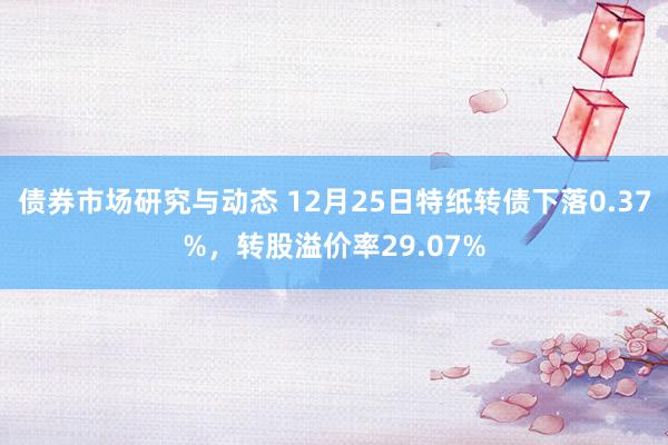 债券市场研究与动态 12月25日特纸转债下落0.37%，转股溢价率29.07%