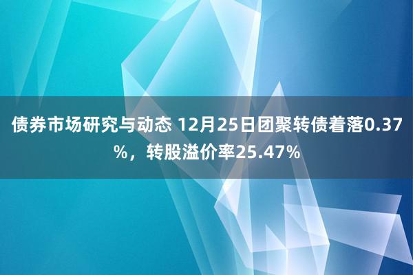 债券市场研究与动态 12月25日团聚转债着落0.37%，转股溢价率25.47%