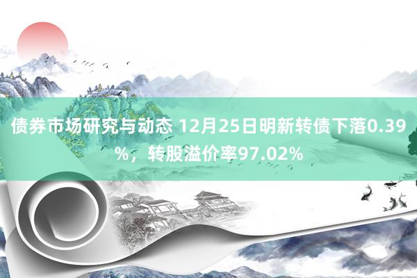 债券市场研究与动态 12月25日明新转债下落0.39%，转股溢价率97.02%